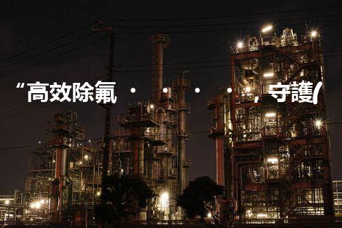 “高效除氟，守護(hù)碧水藍(lán)天——廢水中氟離子處理新篇章”